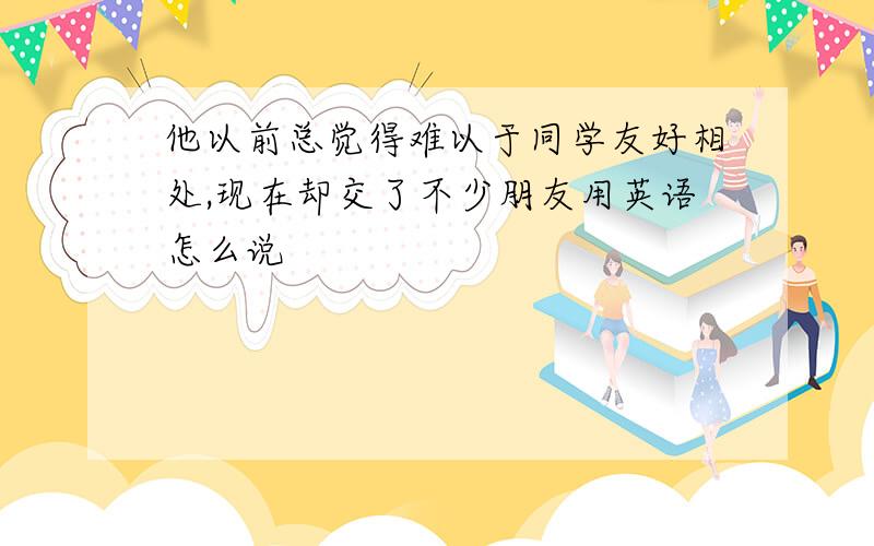 他以前总觉得难以于同学友好相处,现在却交了不少朋友用英语怎么说