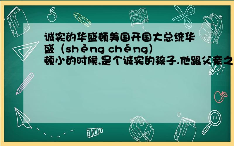 诚实的华盛顿美国开国大总统华盛（shèng chéng）顿小的时候,是个诚实的孩子.他跟父亲之间,曾有过这样一段故事.一天,父亲送给他一把小斧头.那小斧头新崭崭的,小巧锋利.华盛顿可高兴了!他