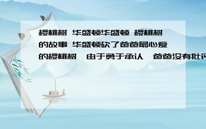 樱桃树 华盛顿华盛顿 樱桃树的故事 华盛顿砍了爸爸最心爱的樱桃树,由于勇于承认,爸爸没有批评他,而且还赞扬了他高尚的情操.有没有详细一点的?