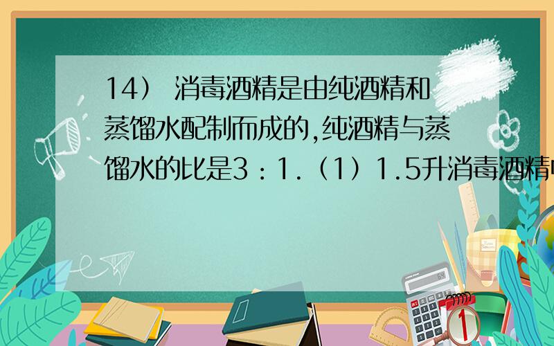 14） 消毒酒精是由纯酒精和蒸馏水配制而成的,纯酒精与蒸馏水的比是3：1.（1）1.5升消毒酒精中含纯酒精14） 消毒酒精是由纯酒精和蒸馏水配制而成的，纯酒精与蒸馏水的比是3：（1）1.5升消