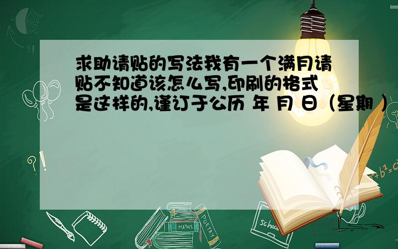 求助请贴的写法我有一个满月请贴不知道该怎么写,印刷的格式是这样的,谨订于公历 年 月 日（星期 ）承 命为 弥月之喜 敬备薄酒 恭候 光临敬约 时入席席设 主要是这两个地方：承（ ）命