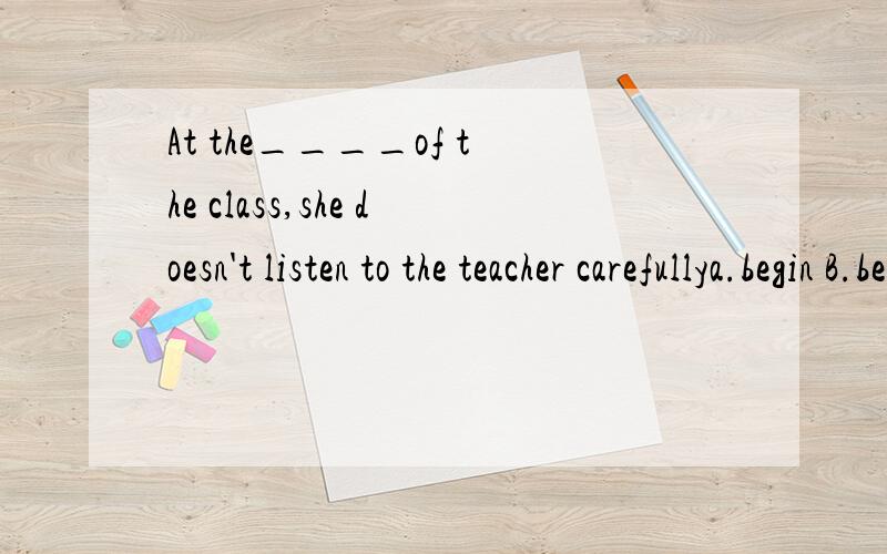 At the____of the class,she doesn't listen to the teacher carefullya.begin B.begins C.beginning