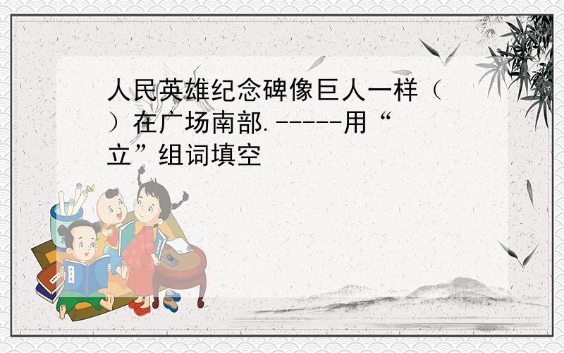 人民英雄纪念碑像巨人一样（ ）在广场南部.-----用“立”组词填空