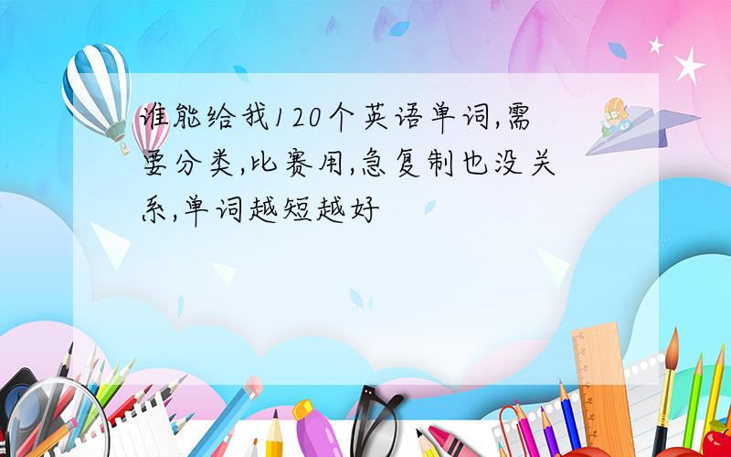 谁能给我120个英语单词,需要分类,比赛用,急复制也没关系,单词越短越好