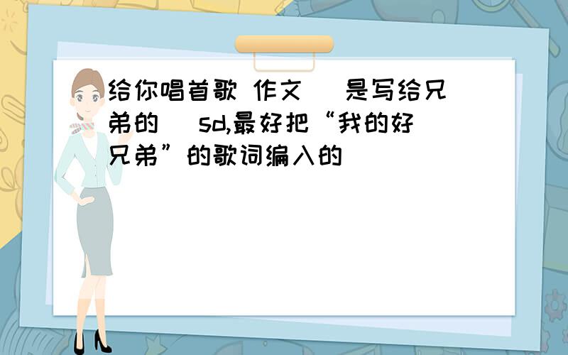 给你唱首歌 作文 （是写给兄弟的） sd,最好把“我的好兄弟”的歌词编入的