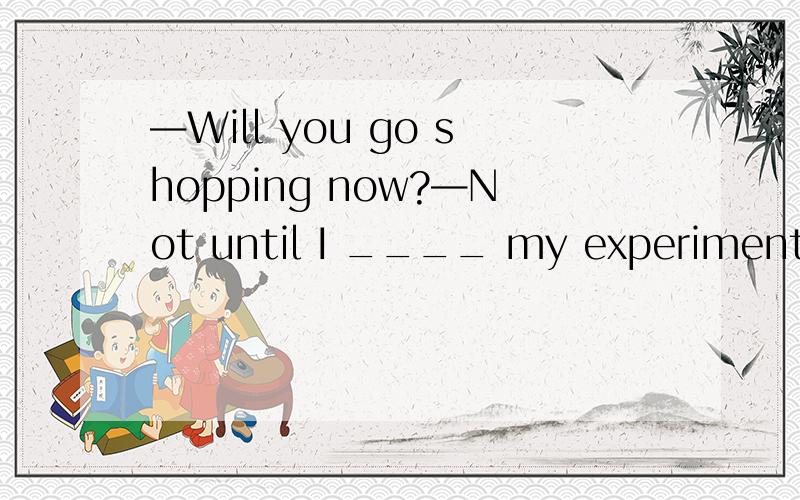 —Will you go shopping now?—Not until I ____ my experiment.A．have finished B．will finish C．finished D．had finished选哪一个?为什么?请详解 ,