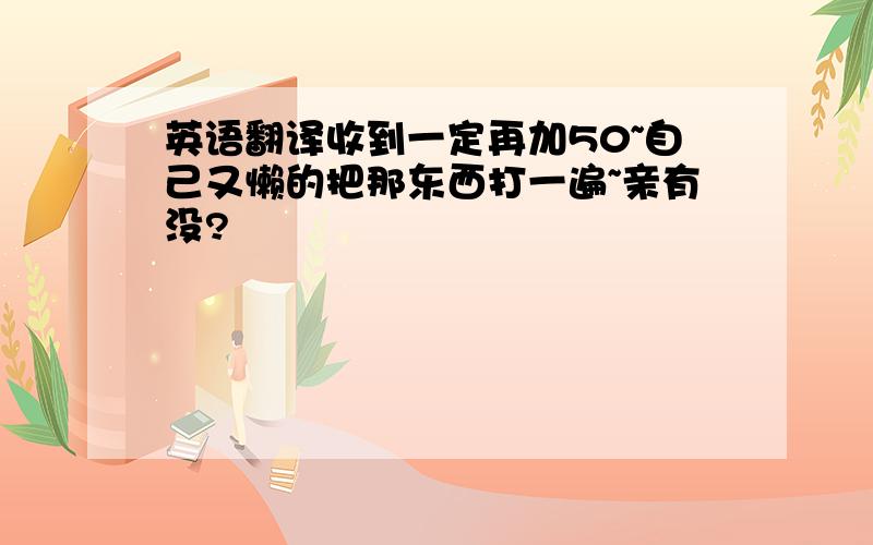 英语翻译收到一定再加50~自己又懒的把那东西打一遍~亲有没?