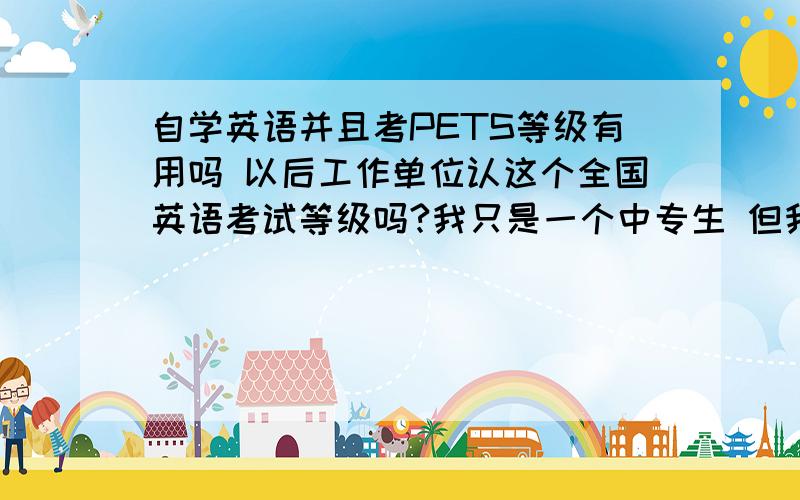 自学英语并且考PETS等级有用吗 以后工作单位认这个全国英语考试等级吗?我只是一个中专生 但我很喜欢英语 我想在英语方面发展一下