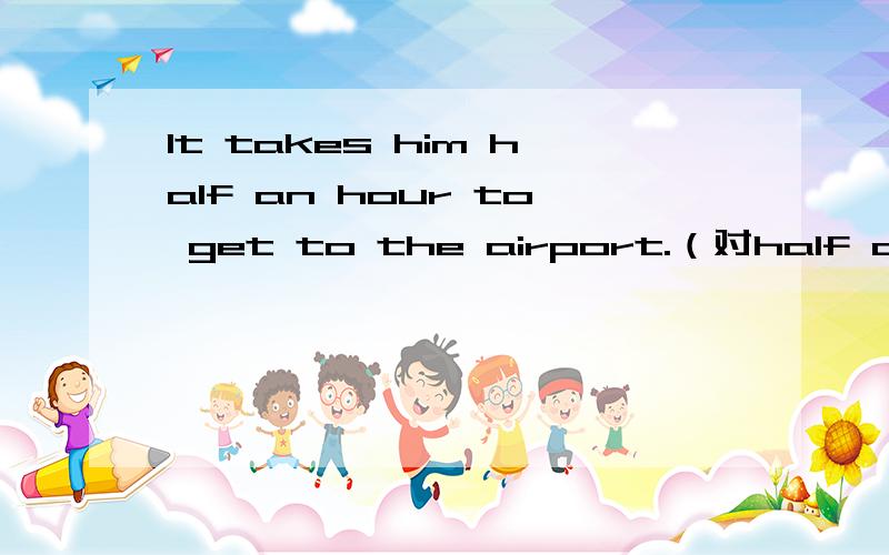 It takes him half an hour to get to the airport.（对half an hour 提问）