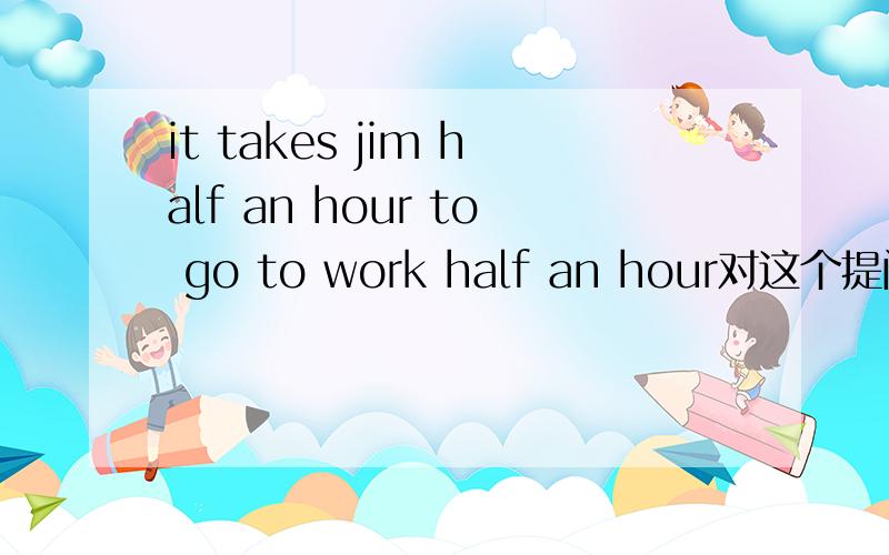 it takes jim half an hour to go to work half an hour对这个提问------- ------- ------- ------- -------jim to go to work?