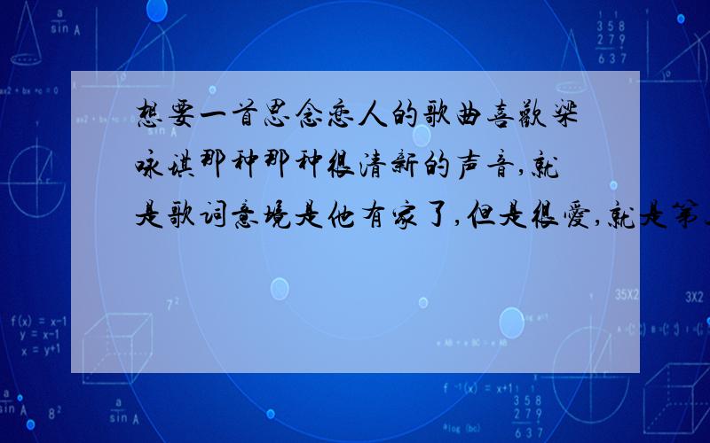 想要一首思念恋人的歌曲喜欢梁咏琪那种那种很清新的声音,就是歌词意境是他有家了,但是很爱,就是第三者那种感觉的,很凄美的.谢谢了.想要很像梁咏琪那种很清澈的声音.他有老婆,就是说