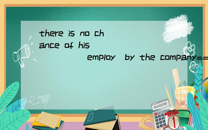 there is no chance of his_______(employ)by the company==