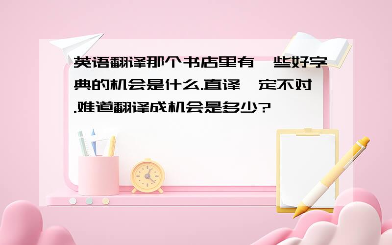 英语翻译那个书店里有一些好字典的机会是什么.直译一定不对.难道翻译成机会是多少?