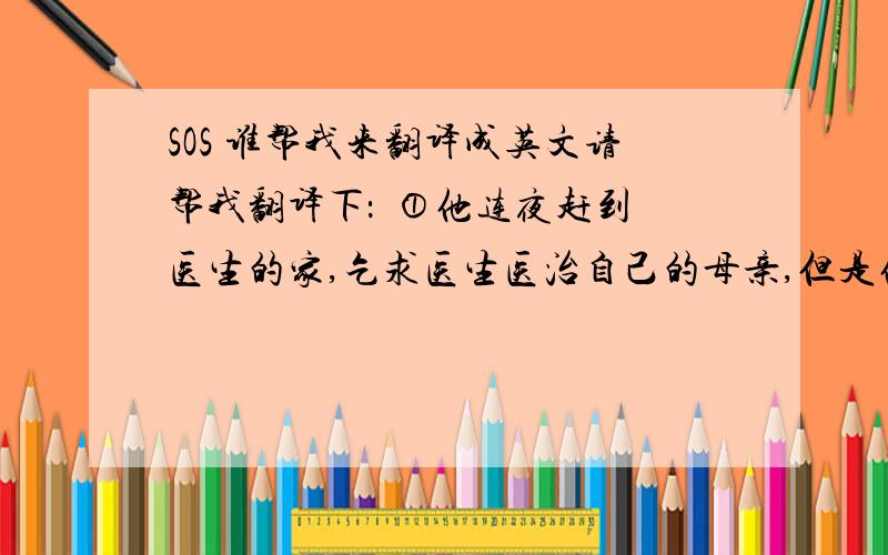 SOS 谁帮我来翻译成英文请帮我翻译下：  ①他连夜赶到医生的家,乞求医生医治自己的母亲,但是他没有足够的钱,所以他对医生说：“只要母亲活着,我愿意为你工作!”    ②这个医生是他唯一