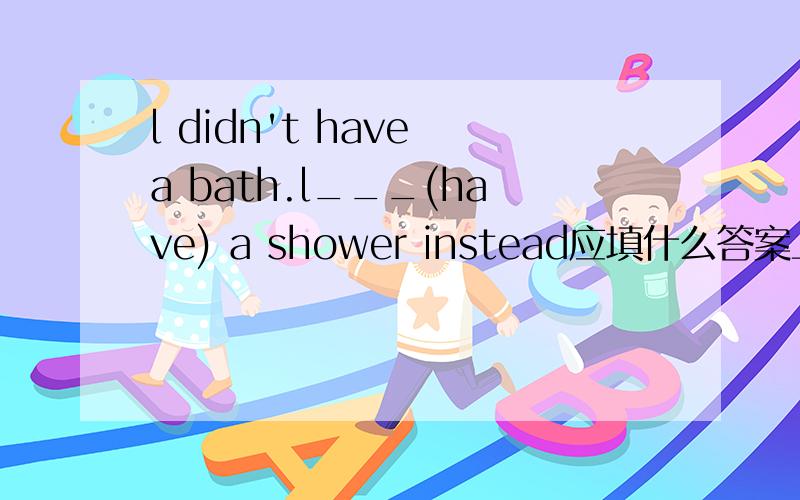 l didn't have a bath.l___(have) a shower instead应填什么答案上是will have,我觉的是had请指点并说明原因