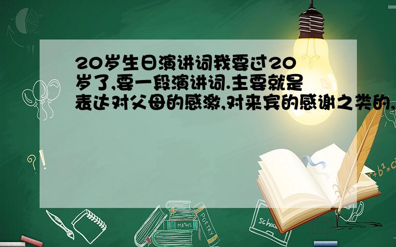 20岁生日演讲词我要过20 岁了,要一段演讲词.主要就是表达对父母的感激,对来宾的感谢之类的,什么亲情友情爱情这类的大话~要有气势,够霸气!还有我爸爸要说的演讲词，