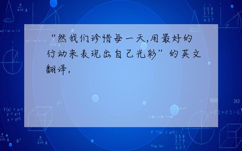 “然我们珍惜每一天,用最好的行动来表现出自己光彩”的英文翻译,