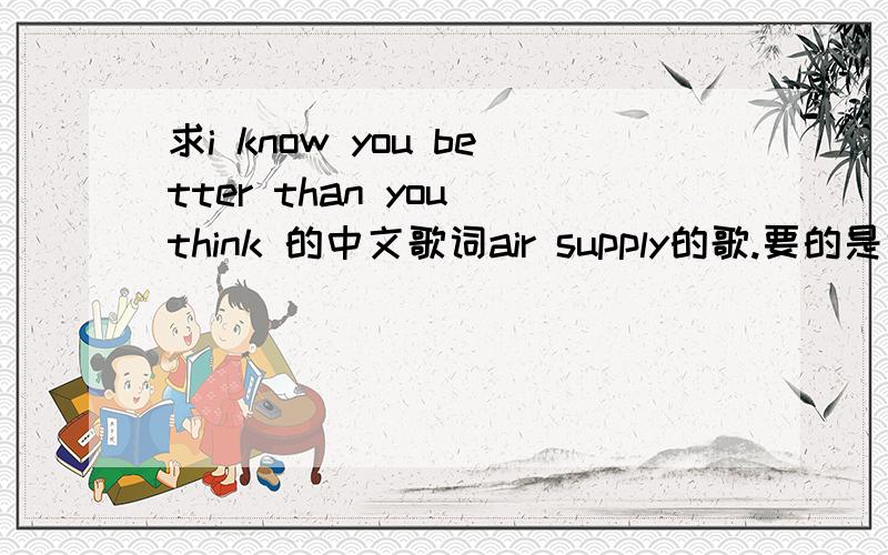 求i know you better than you think 的中文歌词air supply的歌.要的是中文歌词，英文的我有。想要翻译的好一点的中文歌词，已经将分数提高到一百。如有好的，直接再给100