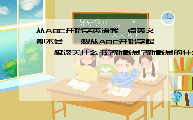 从ABC开始学英语我一点英文都不会``想从ABC开始学起``应该买什么书?新概念?新概念的什么书?我现在21岁