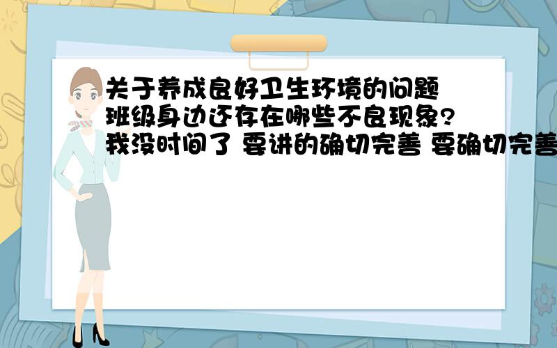 关于养成良好卫生环境的问题 班级身边还存在哪些不良现象?我没时间了 要讲的确切完善 要确切完善啊............不要就只说1，2条来糊弄我 没时间了，说的好提高悬赏