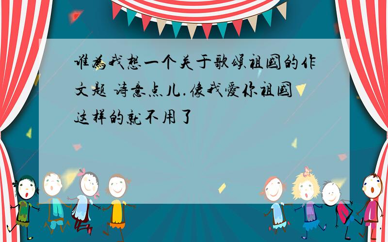 谁为我想一个关于歌颂祖国的作文题 诗意点儿.像我爱你祖国这样的就不用了