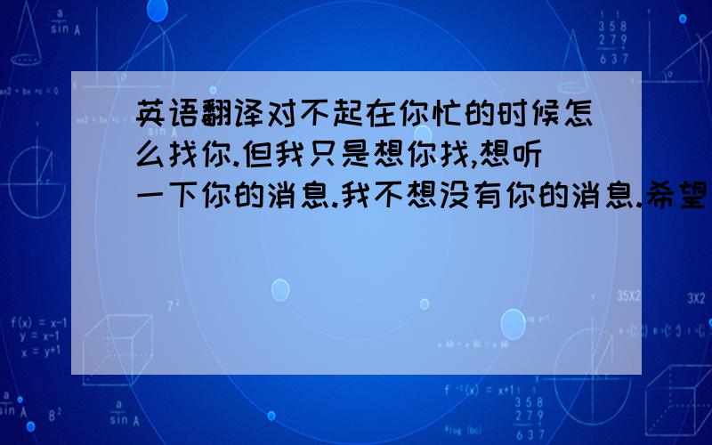 英语翻译对不起在你忙的时候怎么找你.但我只是想你找,想听一下你的消息.我不想没有你的消息.希望你不要生气