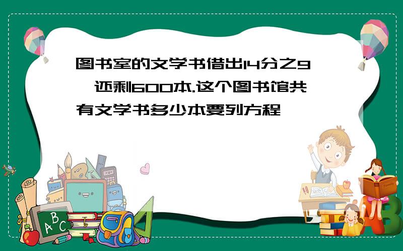 图书室的文学书借出14分之9,还剩600本.这个图书馆共有文学书多少本要列方程