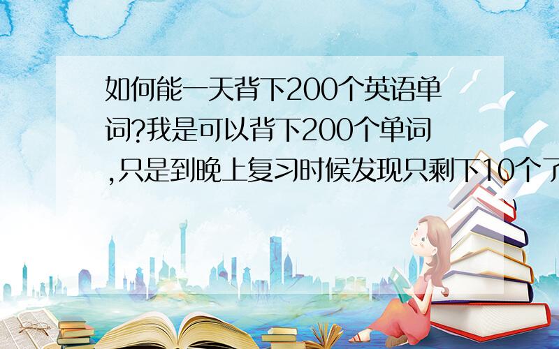 如何能一天背下200个英语单词?我是可以背下200个单词,只是到晚上复习时候发现只剩下10个了,其他的都忘记了,怎么能记住背过的单词呢.哪怕剩下50个也可以呀.