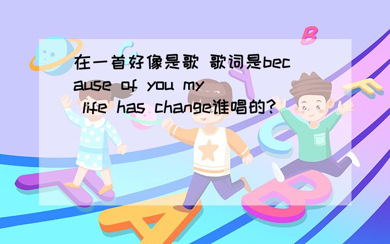 在一首好像是歌 歌词是because of you my life has change谁唱的?