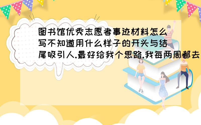 图书馆优秀志愿者事迹材料怎么写不知道用什么样子的开头与结尾吸引人.最好给我个思路.我每两周都去次图书馆,带领同学们进行志愿者活动.主要工作有整理书架（怎样写得精彩一点,不要