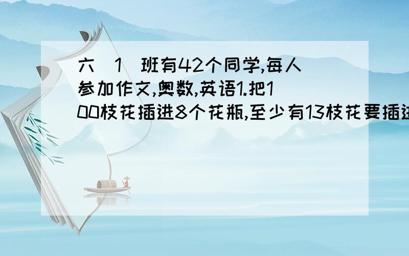 六(1)班有42个同学,每人参加作文,奥数,英语1.把100枝花插进8个花瓶,至少有13枝花要插进同一个花瓶.为什么\?2.六1班有42个同学,每人参加作文,奥数,英语,舞蹈4项课外活动中的一项.总有一项至少