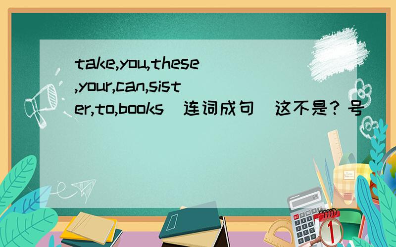 take,you,these,your,can,sister,to,books(连词成句)这不是？号