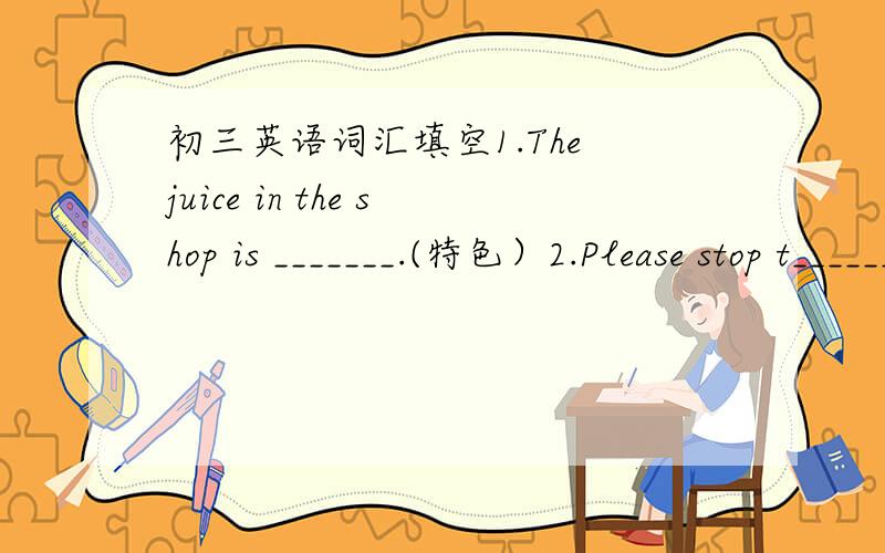 初三英语词汇填空1.The juice in the shop is _______.(特色）2.Please stop t_______ .Your father is sleeping.3.