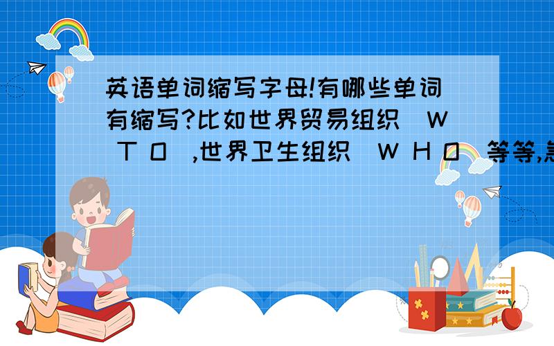 英语单词缩写字母!有哪些单词有缩写?比如世界贸易组织（W T O）,世界卫生组织（W H O）等等,急用!1