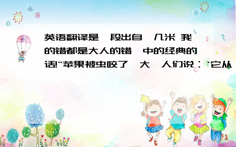 英语翻译是一段出自《几米 我的错都是大人的错》中的经典的话!“苹果被虫咬了一大,人们说：‘它从一颗好苹果变成了一颗烂苹果.’苹果别人吃了一大口虫说；‘它依旧是一颗超级好苹果