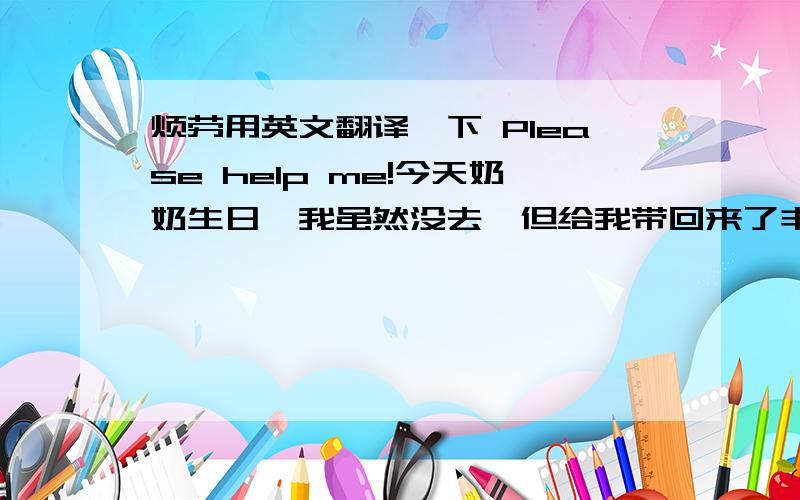 烦劳用英文翻译一下 Please help me!今天奶奶生日,我虽然没去,但给我带回来了丰盛的美食,我最爱吃的糖醋里脊!还有不经常吃到的松鼠桂鱼!120一条阿```要是我花钱心疼死了!嘿嘿``还有妹妹还有