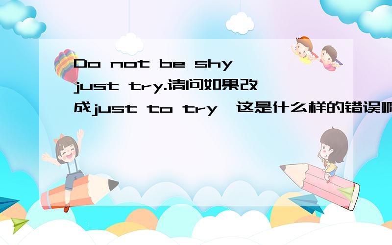 Do not be shy,just try.请问如果改成just to try,这是什么样的错误啊?又好像不是错误,但是我不怎么明白,我也不知道这是什么结构，但是如果让我说的话我 可能就会加上to，我不知道如何能分清楚