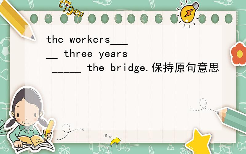 the workers_____ three years _____ the bridge.保持原句意思