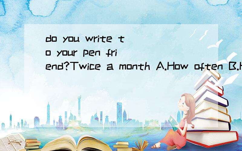 do you write to your pen friend?Twice a month A.How often B.How soon C.How long D.Howmany times