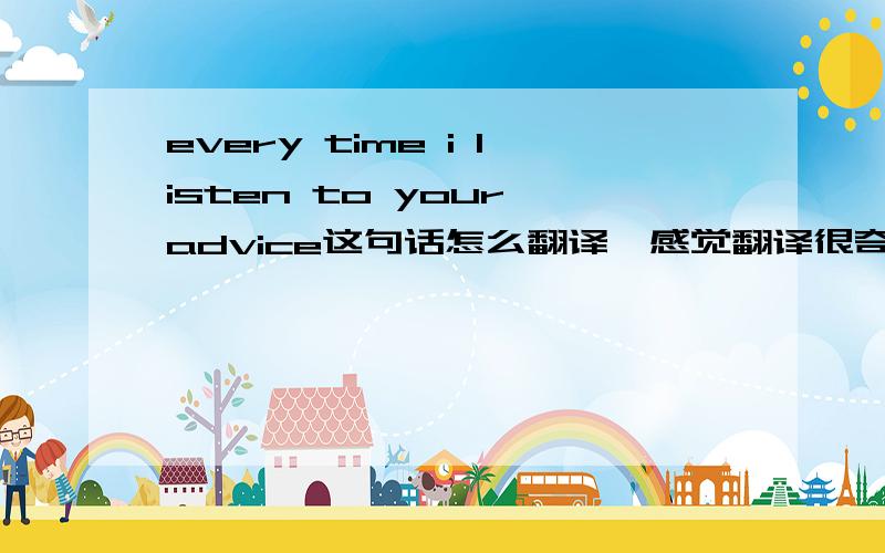 every time i listen to your advice这句话怎么翻译,感觉翻译很奇怪?!我想的是每次我听从你的建议就会陷入困境,这样翻译不是很奇怪吗?是不是哪里理解错了整句话是every time i listen to your advice,i get in