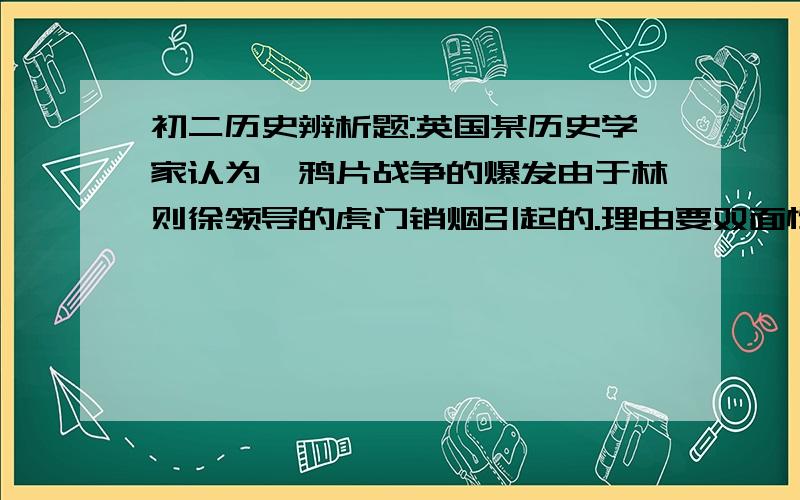 初二历史辨析题:英国某历史学家认为,鸦片战争的爆发由于林则徐领导的虎门销烟引起的.理由要双面性