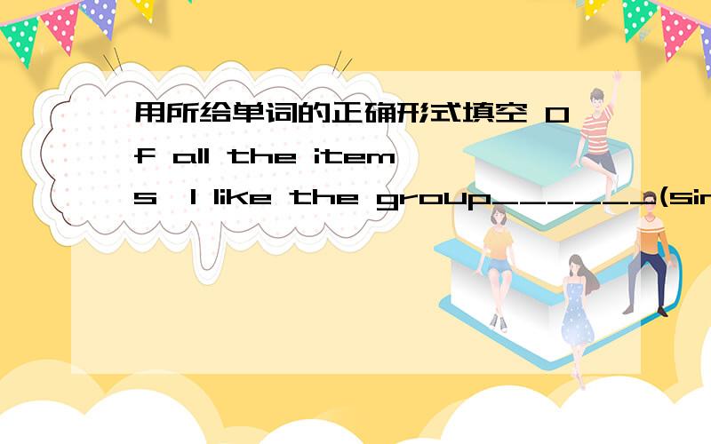 用所给单词的正确形式填空 Of all the items,I like the group______(sing) best.还有一题In our class WeiWei listens to the teacher _______(careful)