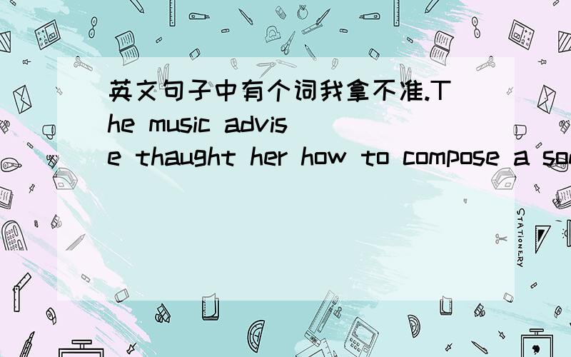 英文句子中有个词我拿不准.The music advise thaught her how to compose a song to find its mood and meaning.句子中的compose 是答案中的选项,可我觉得另一个选项analyse更合适.大家有什么看法?