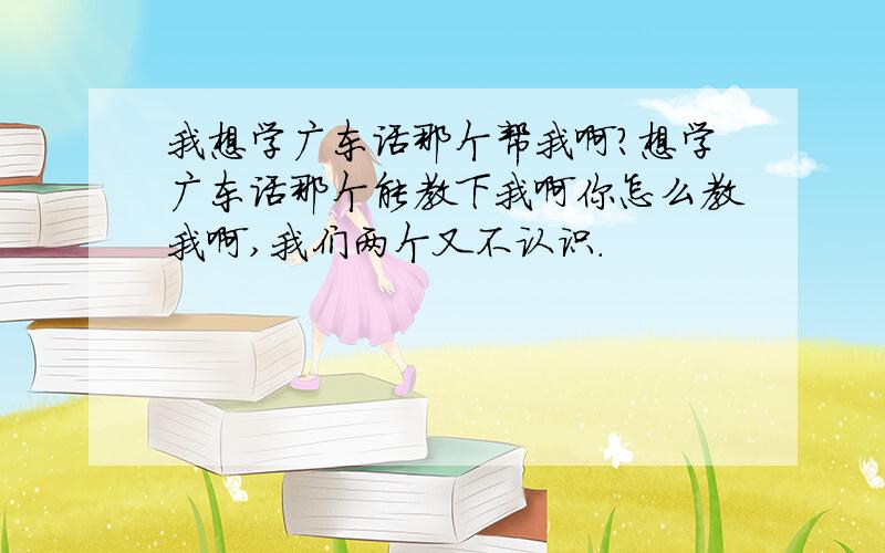 我想学广东话那个帮我啊?想学广东话那个能教下我啊你怎么教我啊,我们两个又不认识.