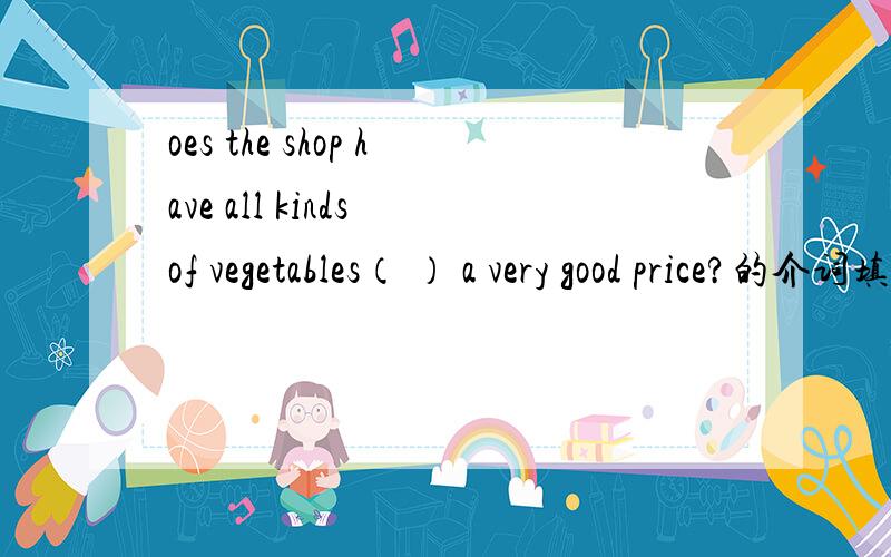 oes the shop have all kinds of vegetables（ ） a very good price?的介词填什么