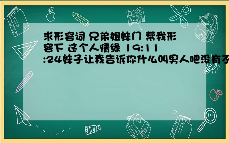 求形容词 兄弟姐妹门 帮我形容下 这个人情缘 19:11:24妹子让我告诉你什么叫男人吧没有不偷腥的猫，老老实实特别专一德的男人电视里才会有的，现实生活里你是找不到的！