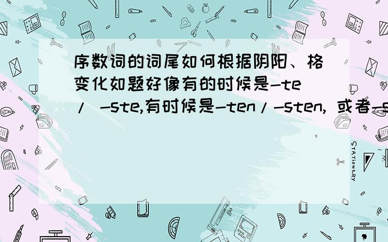 序数词的词尾如何根据阴阳、格变化如题好像有的时候是-te/ -ste,有时候是-ten/-sten, 或者-stes ...请告诉一下变化规则,最好能举例,谢谢!一楼的回答，课本上也有给出（我用的是新求精'），不