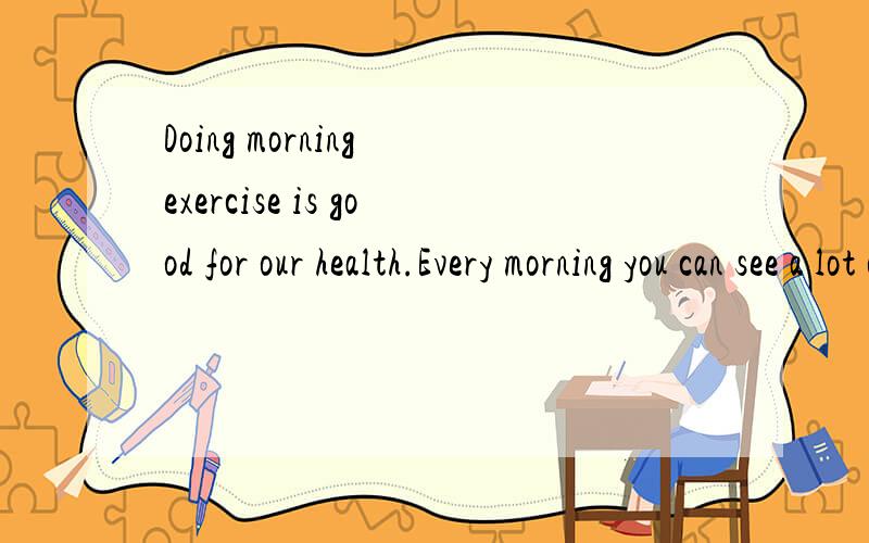 Doing morning exercise is good for our health.Every morning you can see a lot of （36）,men and women,young and old （37）exercises in the park,by the river,or in front of their.houses.Healthy food is also good for us.We mustn't eat （38）meat,