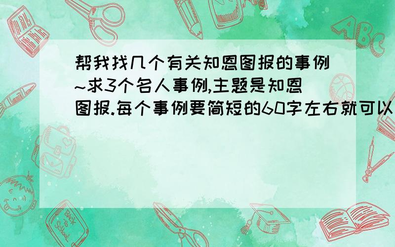 帮我找几个有关知恩图报的事例~求3个名人事例,主题是知恩图报.每个事例要简短的60字左右就可以了,谢喇!