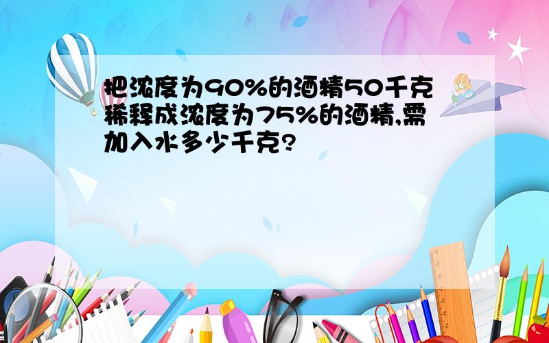 把浓度为90%的酒精50千克稀释成浓度为75%的酒精,需加入水多少千克?